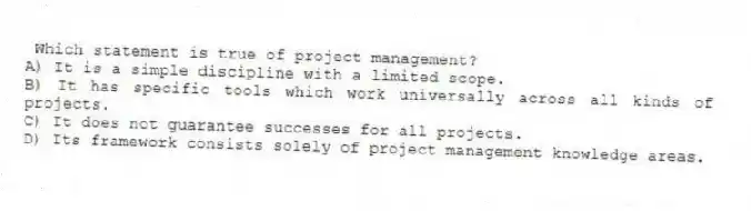 Which statement is true of project management?
A) It is a simple discipline with a limited scope.
B) It has specific tools which work universally across all kinds of projects.
C) It does not guarantee successes for all projects.
D) Its framework consists solely of project management knowledge areas.