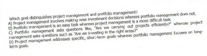 Which goal distinguishes project management and portfolio management?
A) Project management involves making wise investment decisions whereas portfolio management does not.
B) Portfolio management is an easy task whereas project management is a more difficult task.
C) Portfolio management asks questions like, "Are we carrying out projects efficiently?" whereas project management asks questions such as "Are we investing in the right areas?"
D) Project management addresses specific, short-term goals whereas portfolio management focuses on long-term goals.