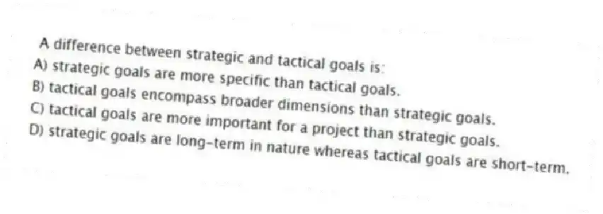 A difference between strategic and tactical goals is:
A) strategic goals are more specific than tactical goals.
B) tactical goals encompass broader dimensions than strategic goals.
C) tactical goals are more important for a project than strategic goals.
D) strategic goals are long-term in nature whereas tactical goals are short-term.