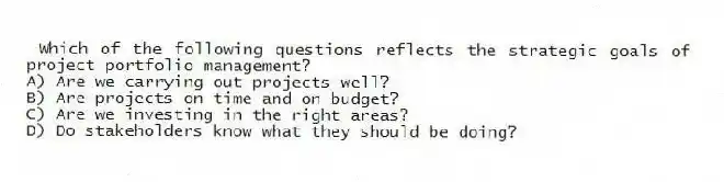 Which of the following questions reflects the strategic goals of project portfolio management?
A) Are we carrying out projects well?
B) Are projects on time and on budget?
C) Are we investing in the right areas?
D) Do stakeholders know what they should be doing?