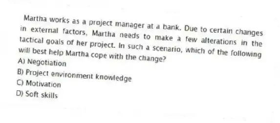 Martha works as a project manager at a bank. Due to certain changes in external factors, Martha needs to make a few alterations in the tactical goals of her project. In such a scenario, which of the following will best help Martha cope with the change?
A) Negotiation
B) Project environment knowledge
C) Motivation
D) Soft skills