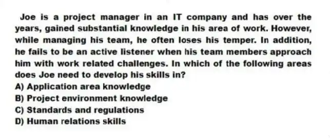 Joe is a project manager in an IT company and has over the years, gained substantial knowledge in his area of work. However, while managing his team, he often loses his temper. In addition, he fails to be an active listener when his team members approach him with work related challenges. In which of the following areas does Joe need to develop his skills in?
A) Application area knowledge
B) Project environment knowledge
C) Standards and regulations
D) Human relations skills