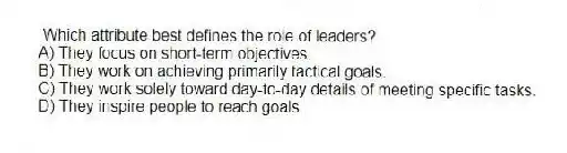 Which attribute best defines the role of leaders?
A) They focus on short-term objectives.
B) They work on achieving primarily tactical goals.
C) They work solely toward day-to-day details of meeting specific tasks.
D) They inspire people to reach goals.