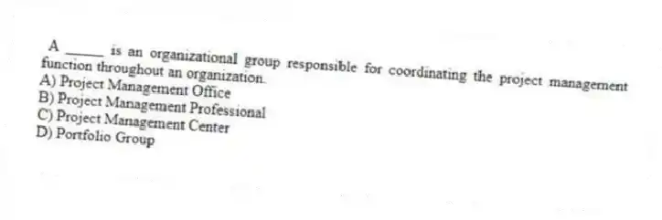 A _____ is an organizational group responsible for coordinating the project management function throughout an organization.
A) Project Management Office
B) Project Management Professional
C) Project Management Center
D) Portfolio Group