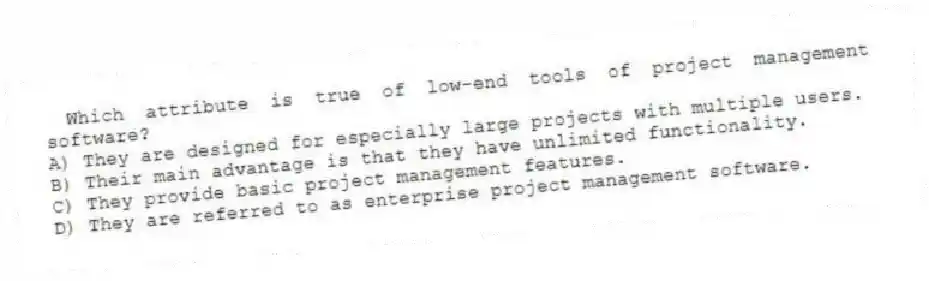Which attribute is true of low-end tools of project management software?
A) They are designed for especially large projects with multiple users.
B) Their main advantage is that they have unlimited functionality.
C) They provide basic project management features.
D) They are referred to as enterprise project management software.