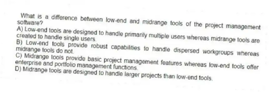 What is a difference between low-end and midrange tools of the project management software?
A) Low-end tools are designed to handle primarily multiple users whereas midrange tools are created to handle single users.
B) Low-end tools provide robust capabilities to handle dispersed workgroups whereas midrange tools do not.
C) Midrange tools provide basic project management features whereas low-end tools offer enterprise and portfolio management functions.
D) Midrange tools are designed to handle larger projects than low-end tools.