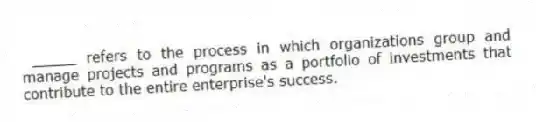 _____ refers to the process in which organizations group and manage projects and programs as a portfolio of investments that contribute to the entire enterprise's success.