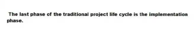  The last phase of the traditional project life cycle is the implementation phase.