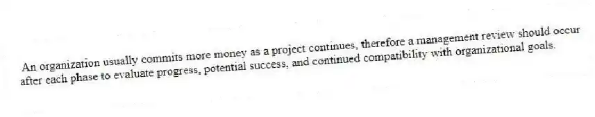 An organization usually commits more money as a project continues, therefore a management review should occur after each phase to evaluate progress, potential success, and continued compatibility with organizational goals.