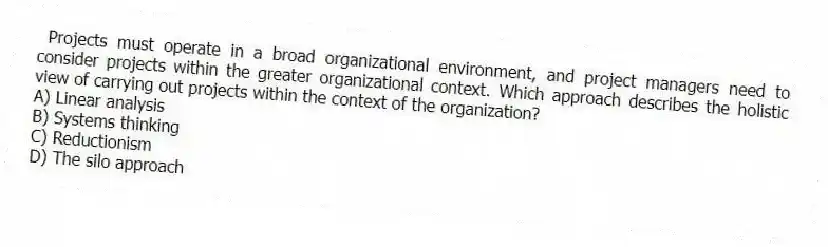 Projects must operate in a broad organizational environment, and project managers need to consider projects within the greater organizational context. Which approach describes the holistic view of carrying out projects within the context of the organization?
A) Linear analysis
B) Systems thinking
C) Reductionism
D) The silo approach