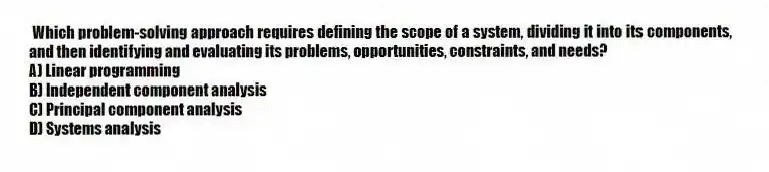 Which problem-solving approach requires defining the scope of a system, dividing it into its components, and then identifying and evaluating its problems, opportunities, constraints, and needs?
A) Linear programming
B) Independent component analysis
C) Principal component analysis
D) Systems analysis