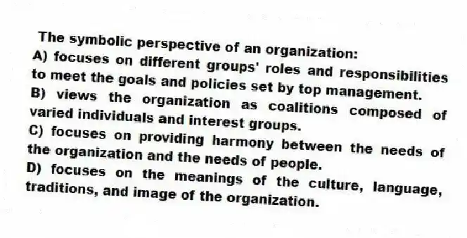 The symbolic perspective of an organization:
A) focuses on different groups' roles and responsibilities to meet the goals and policies set by top management.
B) views the organization as coalitions composed of varied individuals and interest groups.
C) focuses on providing harmony between the needs of the organization and the needs of people.
D) focuses on the meanings of the culture, language, traditions, and image of the organization.