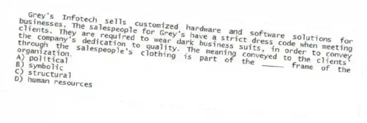 Grey's Infotech sells customized hardware and software solutions for businesses. The salespeople for Grey's have a strict dress code when meeting clients. They are required to wear dark business suits, in order to convey the company's dedication to quality. The meaning conveyed to the clients' through the salespeople's clothing is part of the _____ frame of the organization.
A) political
B) symbolic
C) structural
D) human resources