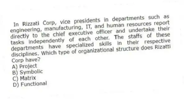 In Rizzati Corp, vice presidents in departments such as engineering, manufacturing, IT, and human resources report directly to the chief executive officer and undertake their tasks independently of each other. The staffs of these departments have specialized skills in their respective disciplines. Which type of organizational structure does Rizatti Corp have?
A) Project
B) Symbolic
C) Matrix
D) Functional