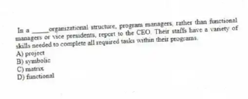 In a _____organizational structure, program managers, rather than functional managers or vice presidents, report to the CEO. Their staffs have a variety of skills needed to complete all required tasks within their programs.
A) project
B) symbolic
C) matrix
D) functional