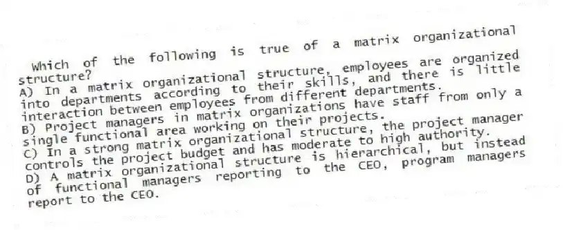 Which of the following is true of a matrix organizational structure?
A) In a matrix organizational structure, employees are organized into departments according to their skills, and there is little interaction between employees from different departments.
B) Project managers in matrix organizations have staff from only a single functional area working on their projects.
C) In a strong matrix organizational structure, the project manager controls the project budget and has moderate to high authority.
D) A matrix organizational structure is hierarchical, but instead of functional managers reporting to the CEO, program managers report to the CEO.