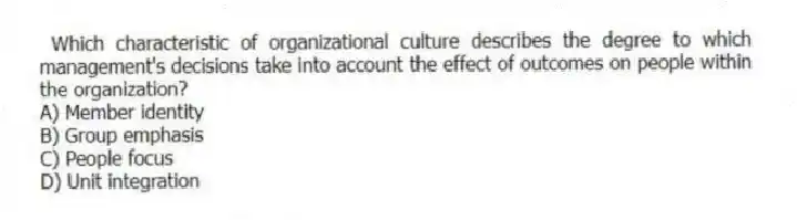 Which characteristic of organizational culture describes the degree to which management's decisions take into account the effect of outcomes on people within the organization?
A) Member identity
B) Group emphasis
C) People focus
D) Unit integration