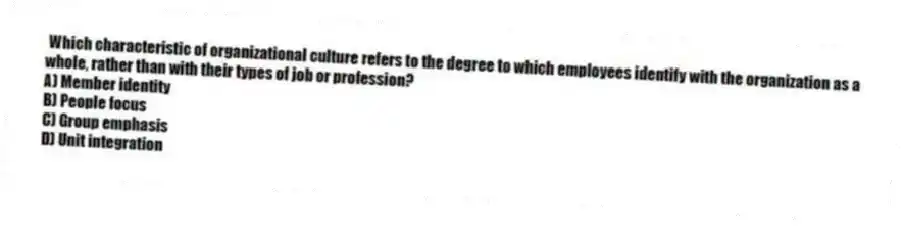 Which characteristic of organizational culture refers to the degree to which employees identify with the organization as a whole, rather than with their types of job or profession?
A) Member identity
B) People focus
C) Group emphasis
D) Unit integration