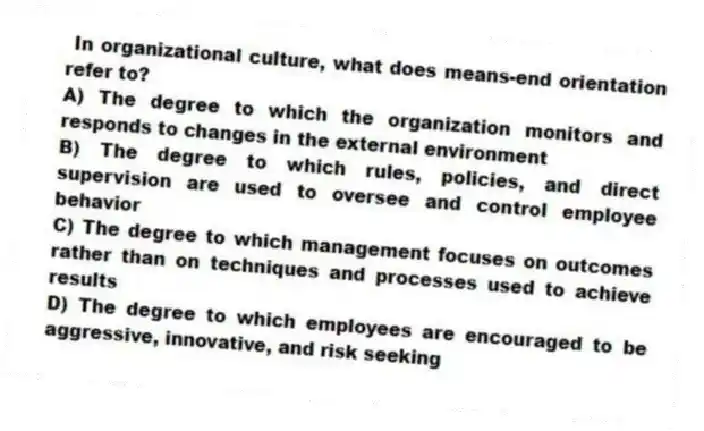 In organizational culture, what does means-end orientation refer to?
A) The degree to which the organization monitors and responds to changes in the external environment
B) The degree to which rules, policies, and direct supervision are used to oversee and control employee behavior
C) The degree to which management focuses on outcomes rather than on techniques and processes used to achieve results
D) The degree to which employees are encouraged to be aggressive, innovative, and risk seeking
