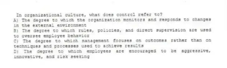 In organizational culture, what does control refer to?
A) The degree to which the organization monitors and responds to changes in the external environment
B) The degree to which rules, policies, and direct supervision are used to oversee employee behavior
C) The degree to which management focuses on outcomes rather than on techniques and processes used to achieve results
D) The degree to which employees are encouraged to be aggressive, innovative, and risk seeking