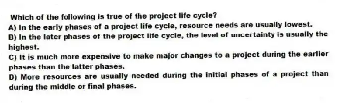 Which of the following is true of the project life cycle?
A) In the early phases of a project life cycle, resource needs are usually lowest.
B) In the later phases of the project life cycle, the level of uncertainty is usually the highest.
C) It is much more expensive to make major changes to a project during the earlier phases than the latter phases.
D) More resources are usually needed during the initial phases of a project than during the middle or final phases.