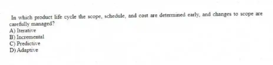 In which product life cycle the scope, schedule, and cost are determined early, and changes to scope are carefully managed?
A) Iterative
B) Incremental
C) Predictive
D) Adaptive