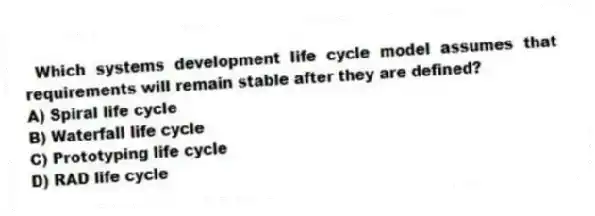  Which systems development life cycle model assumes that requirements will remain stable after they are defined?
A) Spiral life cycle
B) Waterfall life cycle
C) Prototyping life cycle
D) RAD life cycle