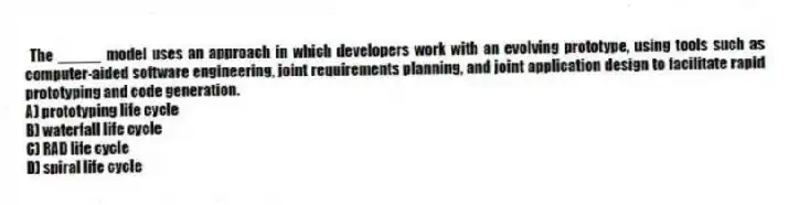 The _____ model uses an approach in which developers work with an evolving prototype, using tools such as computer-aided software engineering, joint requirements planning, and joint application design to facilitate rapid prototyping and code generation.
A) prototyping life cycle
B) waterfall life cycle
C) RAD life cycle
D) spiral life cycle