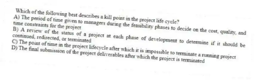  Which of the following best describes a kill point in the project life cycle?
A) The period of time given to managers during the feasibility phases to decide on the cost, quality, and time constraints for the project
B) A review of the status of a project at each phase of development to determine if it should be continued, redirected, or terminated
C) The point of time in the project lifecycle after which it is impossible to terminate a running project
D) The final submission of the project deliverables after which the project is terminated