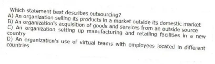  Which statement best describes outsourcing?
A) An organization selling its products in a market outside its domestic market
B) An organization's acquisition of goods and services from an outside source
C) An organization setting up manufacturing and retailing facilities in a new country
D) An organization's use of virtual teams with employees located in different countries