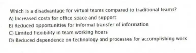Which is a disadvantage for virtual teams compared to traditional teams?
A) Increased costs for office space and support
B) Reduced opportunities for informal transfer of information
C) Limited flexibility in team working hours
D) Reduced dependence on technology and processes for accomplishing work