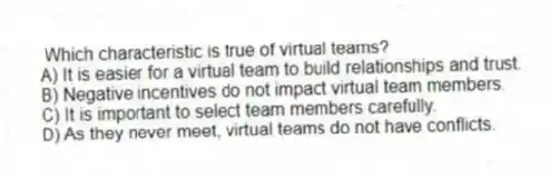 Which characteristic is true of virtual teams?
A) It is easier for a virtual team to build relationships and trust.
B) Negative incentives do not impact virtual team members.
C) It is important to select team members carefully.
D) As they never meet, virtual teams do not have conflicts.