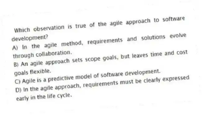 Which observation is true of the agile approach to software development?
A) In the agile method, requirements and solutions evolve through collaboration.
B) An agile approach sets scope goals, but leaves time and cost goals flexible.
C) Agile is a predictive model of software development.
D) In the agile approach, requirements must be clearly expressed early in the life cycle.