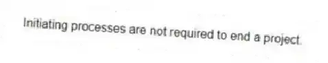  Initiating processes are not required to end a project.