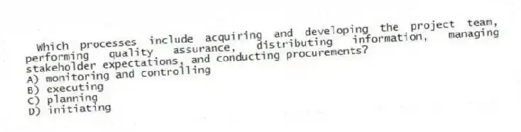Which processes include acquiring and developing the project team, performing quality assurance, distributing information, managing stakeholder expectations, and conducting procurements?
A) monitoring and controlling
B) executing
C) planning
D) initiating