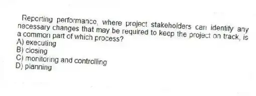 Reporting performance, where project stakeholders can identify any necessary changes that may be required to keep the project on track, is a common part of which process?
A) executing
B) closing
C) monitoring and controlling
D) planning