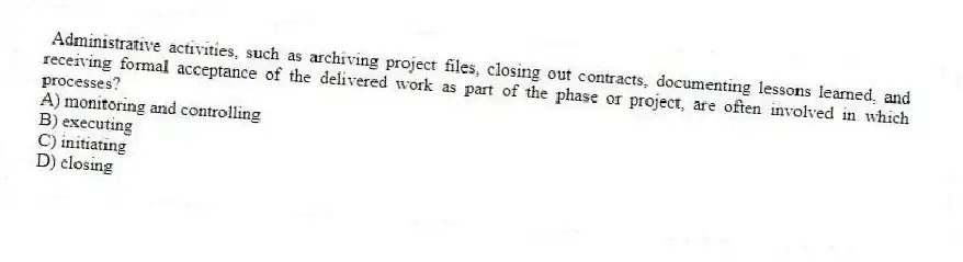 Administrative activities, such as archiving project files, closing out contracts, documenting lessons learned, and receiving formal acceptance of the delivered work as part of the phase or project, are often involved in which processes?
A) monitoring and controlling
B) executing
C) initiating
D) closing