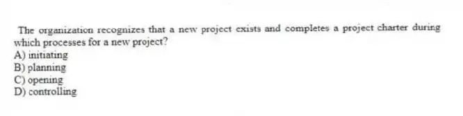 The organization recognizes that a new project exists and completes a project charter during which processes for a new project?
A) initiating
B) planning
C) opening
D) controlling