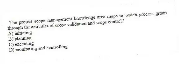 The project scope management knowledge area maps to which process group through the activities of scope validation and scope control?
A) initiating
B) planning
C) executing
D) monitoring and controlling