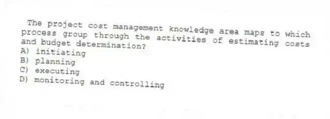 The project cost management knowledge area maps to which process group through the activities of estimating costs and budget determination?
A) initiating
B) planning
C) executing
D) monitoring and controlling