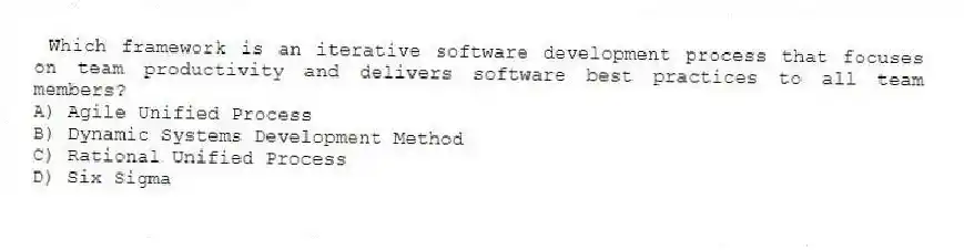 Which framework is an iterative software development process that focuses on team productivity and delivers software best practices to all team members?
A) Agile Unified Process
B) Dynamic Systems Development Method
C) Rational Unified Process
D) Six Sigma