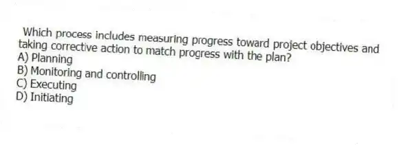 Which process includes measuring progress toward project objectives and taking corrective action to match progress with the plan?
A) Planning
B) Monitoring and controlling
C) Executing
D) Initiating