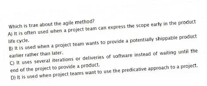 Which is true about the agile method?
A) It is often used when a project team can express the scope early in the product life cycle.
B) It is used when a project team wants to provide a potentially shippable product earlier rather than later.
C) It uses several iterations or deliveries of software instead of waiting until the end of the project to provide a product.
D) It is used when project teams want to use the predicative approach to a project.