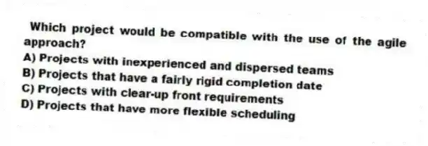 Which project would be compatible with the use of the agile approach?
A) Projects with inexperienced and dispersed teams
B) Projects that have a fairly rigid completion date
C) Projects with clear-up front requirements
D) Projects that have more flexible scheduling