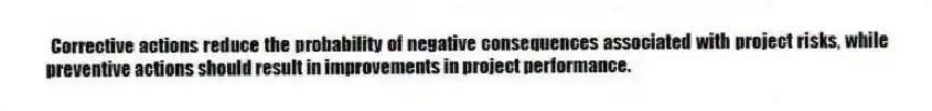 Corrective actions reduce the probability of negative consequences associated with project risks, while preventive actions should result in improvements in project performance.
