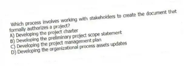 Which process involves working with stakeholders to create the document that formally authorizes a project?
A) Developing the project charter
B) Developing the preliminary project scope statement
C) Developing the project management plan
D) Developing the organizational process assets updates