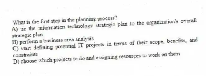 What is the first step in the planning process?
A) tie the information technology strategic plan to the organization's overall strategic plan
B) perform a business area analysis
C) start defining potential IT projects in terms of their scope, benefits, and constraints
D) choose which projects to do and assigning resources to work on them