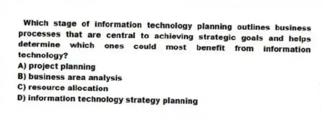 Which stage of information technology planning outlines business processes that are central to achieving strategic goals and helps determine which ones could most benefit from information technology?
A) project planning
B) business area analysis
C) resource allocation
D) information technology strategy planning