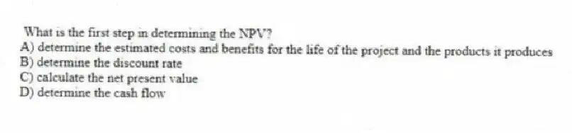 What is the first step in determining the NPV?
A) determine the estimated costs and benefits for the life of the project and the products it produces
B) determine the discount rate
C) calculate the net present value
D) determine the cash flow
