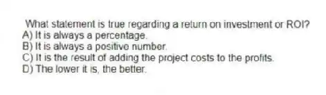 What statement is true regarding a return on investment or ROI?
A) It is always a percentage.
B) It is always a positive number.
C) It is the result of adding the project costs to the profits.
D) The lower it is, the better.